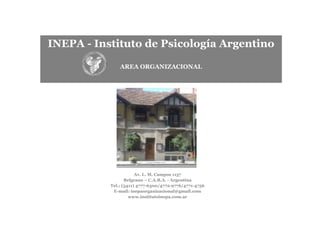 INEPA - Instituto de Psicología Argentino

               AREA ORGANIZACIONAL




                       Av. L. M. Campos 1157
                  Belgrano – C.A.B.A. - Argentina
           Tel.: (5411) 4777-6300/4772-9776/4771-4756
            E-mail: inepaorganizacional@gmail.com
                    www.institutoinepa.com.ar
 