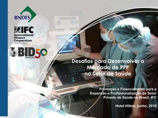 Desafios para Desenvolver o
      Mercado de PPP
    no Setor de Saúde

          Promoção e Financiamento para a
      Expansão e Profissionalização do Setor
            Privado de Saúde no Brasil, IFC

                    Hotel Hilton, junho, 2010
 