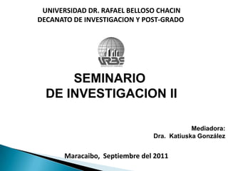 UNIVERSIDAD DR. RAFAEL BELLOSO CHACIN DECANATO DE INVESTIGACION Y POST-GRADO SEMINARIO  DE INVESTIGACION II Mediadora: Dra.  Katiuska González Maracaibo,  Septiembre del 2011 
