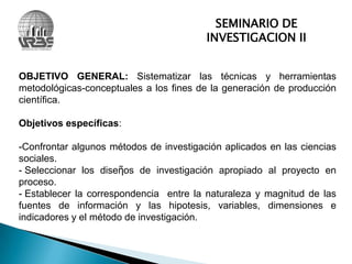 SEMINARIO DE INVESTIGACION IIOBJETIVO GENERAL: Sistematizar las técnicas y herramientas metodológicas-conceptuales a los fines de la generación de producción científica.Objetivos específicas: Confrontar algunos métodos de investigación aplicados en las ciencias sociales.