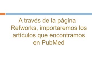 A través de la página
Refworks, importaremos los
artículos que encontramos
        en PubMed
 