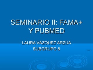 SEMINARIO II: FAMA+
    Y PUBMED
  LAURA VÁZQUEZ ARZÚA
      SUBGRUPO 8
 