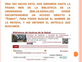 UNA VEZ HECHO ESTO, NOS DIRIGIMOS HASTA LA
PÁGINA WEB DE LA BIBLIOTECA DE LA
UNIVERSIDAD   (BIB.US.ES/SALUD)      DONDE
ENCONTRAREMOS   UN   ACCESO     DIRECTO  A
“FAMA+”,  PARA PODER BUSCAR EL NOMBRE DE
LA REVISTA, Y ASÍ OBTENER EL ARTÍCULO QUE
BUSCAMOS
 