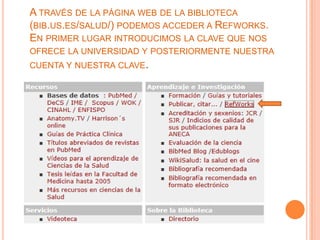A TRAVÉS DE LA PÁGINA WEB DE LA BIBLIOTECA
(BIB.US.ES/SALUD/) PODEMOS ACCEDER A REFWORKS.
EN PRIMER LUGAR INTRODUCIMOS LA CLAVE QUE NOS
OFRECE LA UNIVERSIDAD Y POSTERIORMENTE NUESTRA
CUENTA Y NUESTRA CLAVE.
 