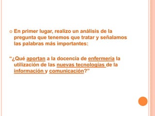    En primer lugar, realizo un análisis de la
    pregunta que tenemos que tratar y señalamos
    las palabras más importantes:

“¿Qué aportan a la docencia de enfermería la
  utilización de las nuevas tecnologías de la
  información y comunicación?”
 