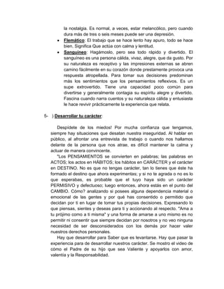 la nostalgia. Es normal, a veces, estar melancólico, pero cuando
dura más de tres o seis meses puede ser una depresión.
Flemático: El trabajo que se hace lento hay apuro, todo se hace
bien. Significa Que actúa con calma y lentitud.
Sanguíneo: Hagámoslo, pero sea todo rápido y divertido. El
sanguíneo es una persona cálida, vivaz, alegre, que da gusto. Por
su naturaleza es receptivo y las impresiones externas se abren
camino fácilmente en su corazón donde prestamente provoca una
respuesta atropellada. Para tomar sus decisiones predominan
más los sentimientos que los pensamientos reflexivos. Es un
supe extrovertido. Tiene una capacidad poco común para
divertirse y generalmente contagia su espíritu alegre y divertido.
Fascina cuando narra cuentos y su naturaleza cálida y entusiasta
le hace revivir prácticamente la experiencia que relata.
5- ) Desarrollar tu carácter:
Despídete de los miedos! Por mucha confianza que tengamos,
siempre hay situaciones que desatan nuestra inseguridad. Al hablar en
público, al afrontar una entrevista de trabajo o cuando nos hallamos
delante de la persona que nos atrae, es difícil mantener la calma y
actuar de manera convincente.
"Los PENSAMIENTOS se convierten en palabras; las palabras en
ACTOS; los actos en HÁBITOS; los hábitos en CARÁCTER y el carácter
en DESTINO. No es que no tengas carácter, tan lo tienes que éste ha
formado el destino que ahora experimentas; y si no te agrada o no es lo
que esperabas, es probable que el tuyo haya sido un carácter
PERMISIVO y defectuoso; luego entonces, ahora estás en el punto del
CAMBIO. Cómo? analizando si posees alguna dependencia material o
emocional de las gentes y por qué has consentido o permitido que
decidan por ti en lugar de tomar tus propias decisiones. Expresando lo
que piensas, sientes y deseas para ti y accionando al respecto. "Ama a
tu prójimo como a ti misma" y una forma de amarse a uno mismo es no
permitir ni consentir que siempre decidan por nosotros y no veo ninguna
necesidad de ser desconsiderados con los demás por hacer valer
nuestros derechos personales.
Hay que desarrollar para Saber que es levantarse. Hay que pasar la
experiencia para de desarrollar nuestros carácter. Se mostro el video de
cómo el Padre de su hijo que sea Valiente y apoyarlos con amor,
valentía y la Responsabilidad.
 