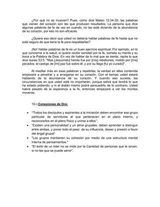 ¿Por qué no se mueven? Pues, como dice Mateo 12:34-35, las palabras
que vienen del corazón son las que producen resultados. La persona que dice
algunas palabras de fe de vez en cuando, no las está diciendo de la abundancia
de su corazón, por eso no son eficaces.
¿Quiere eso decir que usted no debería hablar palabras de fe hasta que no
esté seguro de que tiene la fe para respaldarlas?
¡No! Hablar palabras de fe es un buen ejercicio espiritual. Por ejemplo, en lo
que concierne a la salud, si quiere recibir sanidad por la fe, someta su mente y su
boca a la Palabra de Dios. En vez de hablar de lo mal que se siente, repita lo que
dice Isaías 53:5: "Mas [Jesucristo] herido fue por [mis] rebeliones, molido por [mis]
pecados; el castigo de [mi] paz fue sobre él, y por su llaga [fui yo curado]".
Al meditar más en esas palabras y repetirlas, la verdad en ellas contenida
empezará a penetrar y a arraigarse en su corazón. Con el tiempo usted estará
hablando de la abundancia de su corazón. Y cuando eso suceda, las
circunstancias en que usted esté no importarán, porque sabrá que tendrá lo que
ha estado pidiendo, y ni el diablo mismo podrá persuadirlo de lo contrario. Usted
habrá pasado de la esperanza a la fe, entonces empezará a ver los montes
moverse.
10-) Conexiones de Oro:
“Todos los discípulos y aspirantes a la iniciación deben encontrar ese grupo
particular de servidores al que pertenecen en el plano interno, y
reconocerlos en el plano físico y unirse a ellos”.
“Existen una personalidad y un alma grupales; deben aprender a distinguir
entre ambas, y poner todo el peso de su influencia, deseo y presión a favor
del ángel grupal”
"Los grupos mantienen su cohesión por medio de una estructura mental
interna de pensamientos."
“El éxito de un líder no se mide por la Cantidad de personas que le sirven,
si no las que se puede servir”.
 