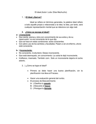 El ideal (Autor: Lcda. Elías Machucho)
1. ) El Ideal ¿Qué es?
Ideal se refiere en términos generales, la palabra ideal refiere
a todo aquello propia o relacionada a la idea; la idea, por tanto, será
cualquier representación mental que se relaciona con algo real.
2. ¿Cómo se escoge el ideal?
a- ) Consciente
Que siente, piensa y obra con conocimiento de sus actos y de su
repercusión: no era consciente de lo que dijo.
Que se hace en estas condiciones: actos conscientes.
Con pleno uso de los sentidos y facultades: Pasen a ver al enfermo, ahora
está consciente.
b- ) Inconsciente:
No consciente, involuntario: Deseo inconsciente.
Que está desmayado, sin conocimiento: La caída le dejó inconsciente.
Irreflexivo, insensato. También com.: Solo un inconsciente dejaría el coche
abierto.
3. ) ¿Cómo se logra el ideal?
Primero se debe hacer una buena planificación, sin la
planificación nos lleva al Fracaso.
Hacer una evaluación general del rumbo.
El proceso de Descubrimiento:
A- ) Clasifica tu pasado
B- ) Descubre el futuro
C- ) Persigue tu llamada
 