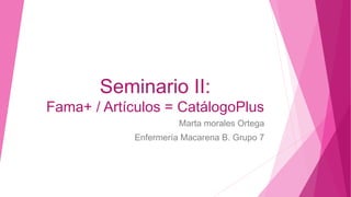 Seminario II:
Fama+ / Artículos = CatálogoPlus
Marta morales Ortega
Enfermería Macarena B. Grupo 7
 