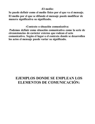 -El medio:
Se puede definir como el medio físico por el que va el mensaje.
El medio por el que se difunde el mensaje puede modificar de
manera significativa su significado.
-Contexto o situación comunicativa:
Podemos definir como situación comunicativa como la serie de
circunstancias de carácter externo que rodean el acto
comunicativo. Según el lugar o el contexto donde se desarrollen
los actos el mensaje puede variar su significado.
EJEMPLOS DONDE SE EMPLEAN LOS
ELEMENTOS DE COMUNICACIÓN:
 