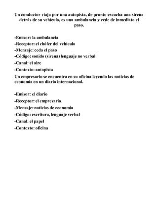 Un conductor viaja por una autopista, de pronto escucha una sirena
detrás de su vehículo, es una ambulancia y cede de inmediato el
paso.
-Emisor: la ambulancia
-Receptor: el chófer del vehículo
-Mensaje: ceda el paso
-Código: sonido (sirena) lenguaje no verbal
-Canal: el aire
-Contexto: autopista
Un empresario se encuentra en su oficina leyendo las noticias de
economía en un diario internacional.
-Emisor: el diario
-Receptor: el empresario
-Mensaje: noticias de economía
-Código: escritura,lenguaje verbal
-Canal: el papel
-Contexto: oficina
 