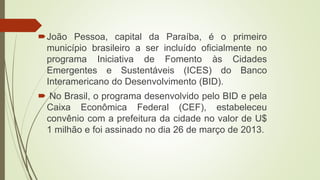 João Pessoa, capital da Paraíba, é o primeiro
município brasileiro a ser incluído oficialmente no
programa Iniciativa de Fomento às Cidades
Emergentes e Sustentáveis (ICES) do Banco
Interamericano do Desenvolvimento (BID).
 No Brasil, o programa desenvolvido pelo BID e pela
Caixa Econômica Federal (CEF), estabeleceu
convênio com a prefeitura da cidade no valor de U$
1 milhão e foi assinado no dia 26 de março de 2013.
 