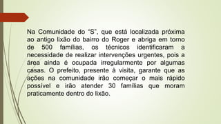 Na Comunidade do “S”, que está localizada próxima
ao antigo lixão do bairro do Roger e abriga em torno
de 500 famílias, os técnicos identificaram a
necessidade de realizar intervenções urgentes, pois a
área ainda é ocupada irregularmente por algumas
casas. O prefeito, presente à visita, garante que as
ações na comunidade irão começar o mais rápido
possível e irão atender 30 famílias que moram
praticamente dentro do lixão.
 