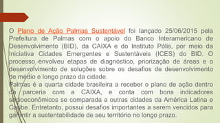 O Plano de Ação Palmas Sustentável foi lançado 25/06/2015 pela
Prefeitura de Palmas com o apoio do Banco Interamericano de
Desenvolvimento (BID), da CAIXA e do Instituto Pólis, por meio da
Iniciativa Cidades Emergentes e Sustentáveis (ICES) do BID. O
processo envolveu etapas de diagnóstico, priorização de áreas e o
desenvolvimento de soluções sobre os desafios de desenvolvimento
de médio e longo prazo da cidade.
Palmas é a quarta cidade brasileira a receber o plano de ação dentro
da parceria com a CAIXA, e conta com bons indicadores
socioeconômicos se comparada a outras cidades da América Latina e
Caribe. Entretanto, possui desafios importantes a serem vencidos para
garantir a sustentabilidade de seu território no longo prazo.
 