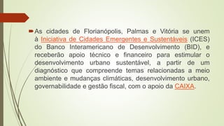 As cidades de Florianópolis, Palmas e Vitória se unem
à Iniciativa de Cidades Emergentes e Sustentáveis (ICES)
do Banco Interamericano de Desenvolvimento (BID), e
receberão apoio técnico e financeiro para estimular o
desenvolvimento urbano sustentável, a partir de um
diagnóstico que compreende temas relacionadas a meio
ambiente e mudanças climáticas, desenvolvimento urbano,
governabilidade e gestão fiscal, com o apoio da CAIXA.
 