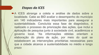 Etapas da ICES
A ICES abrange a coleta e análise de dados sobre a
localidade. Cabe ao BID avaliar o desempenho do município
em 140 indicadores mais importantes para assegurar a
sustentabilidade. Concluída essa fase de diagnóstico, é
realizado o processo de priorização das ações, que inclui a
aplicação de pesquisa junto à sociedade civil, acadêmicos e
governo local. “As informações obtidas orientam a
elaboração do plano de ação, por meio do qual se
estabelecem as intervenções prioritárias necessárias para
que a cidade alcance a sustentabilidade no médio e longo
prazo
 