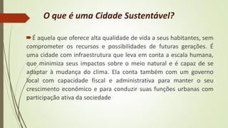 O que é uma Cidade Sustentável?
É aquela que oferece alta qualidade de vida a seus habitantes, sem
comprometer os recursos e possibilidades de futuras gerações. É
uma cidade com infraestrutura que leva em conta a escala humana,
que minimiza seus impactos sobre o meio natural e é capaz de se
adaptar à mudança do clima. Ela conta também com um governo
local com capacidade fiscal e administrativa para manter o seu
crescimento econômico e para conduzir suas funções urbanas com
participação ativa da sociedade
 