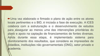 Uma vez elaborado e firmado o plano de ação entre os atores
locais pertinentes e o BID, é iniciada a fase de execução. A ICES
colabora com a estruturação e o desenvolvimento de estudos
para assegurar ao menos uma das intervenções prioritárias do
plano e apoio na captação de financiamentos de fontes diversas.
Ainda durante essa etapa, é implementado sistema para
monitoramento dos resultados, que considera as impressões de
cidadãos, instituições não governamentais (ONG), setor privado e
academia.
 