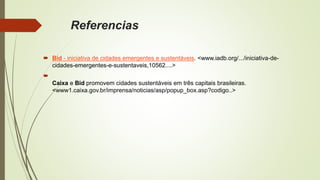 Referencias
 Bid - iniciativa de cidades emergentes e sustentáveis. <www.iadb.org/.../iniciativa-de-
cidades-emergentes-e-sustentaveis,10562....>

Caixa e Bid promovem cidades sustentáveis em três capitais brasileiras.
<www1.caixa.gov.br/imprensa/noticias/asp/popup_box.asp?codigo..>
 