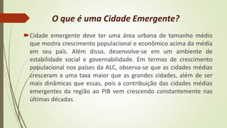 O que é uma Cidade Emergente?
Cidade emergente deve ter uma área urbana de tamanho médio
que mostra crescimento populacional e econômico acima da média
em seu país. Além disso, desenvolve-se em um ambiente de
estabilidade social e governabilidade. Em termos de crescimento
populacional nos países da ALC, observa-se que as cidades médias
cresceram a uma taxa maior que as grandes cidades, além de ser
mais dinâmicas que essas, pois a contribuição das cidades médias
emergentes da região ao PIB vem crescendo constantemente nas
últimas décadas.
 