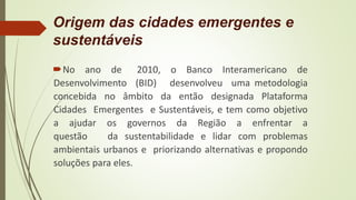 Origem das cidades emergentes e
sustentáveis
No ano de 2010, o Banco Interamericano de
Desenvolvimento (BID) desenvolveu uma metodologia
concebida no âmbito da então designada Plataforma
Cidades Emergentes e Sustentáveis, e tem como objetivo
a ajudar os governos da Região a enfrentar a
questão da sustentabilidade e lidar com problemas
ambientais urbanos e priorizando alternativas e propondo
soluções para eles.
 