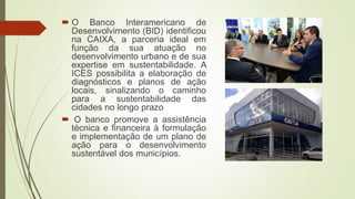  O Banco Interamericano de
Desenvolvimento (BID) identificou
na CAIXA, a parceria ideal em
função da sua atuação no
desenvolvimento urbano e de sua
expertise em sustentabilidade. A
ICES possibilita a elaboração de
diagnósticos e planos de ação
locais, sinalizando o caminho
para a sustentabilidade das
cidades no longo prazo
 O banco promove a assistência
técnica e financeira à formulação
e implementação de um plano de
ação para o desenvolvimento
sustentável dos municípios.
 