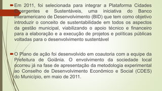 Em 2011, foi selecionada para integrar a Plataforma Cidades
Emergentes e Sustentáveis, uma iniciativa do Banco
Interamericano de Desenvolvimento (BID) que tem como objetivo
introduzir o conceito de sustentabilidade em todos os aspectos
da gestão municipal, viabilizando o apoio técnico e financeiro
para a elaboração e a execução de projetos e políticas públicas
voltadas para o desenvolvimento sustentável
O Plano de ação foi desenvolvido em coautoria com a equipe da
Prefeitura de Goiânia. O envolvimento da sociedade local
ocorreu já na fase de apresentação da metodologia experimental
ao Conselho de Desenvolvimento Econômico e Social (CDES)
do Município, em maio de 2011.
 