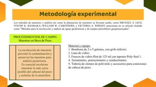 Metodología experimental
PROCEDIMIENTOS DE CAMPO.
Muestreo en Boca de Pozo.
Los métodos de muestreo y análisis así como la planeación de muestreo se llevaran acabo, como MICHAEL S. LICO,
YOUSIF K. KHARAKA, WILLIAM W. CAROTHERS, y VICTORIA A. WRIGHT mencionan en su articulo titulado
como “Métodos para la recolección y análisis de aguas geotérmicas y de campos petrolíferos geopresurizados”.
La recolección de muestras
prevenir la contaminación y
preservar las muestras para
análisis posteriores.
Es esencial recolectar
muestras lo más cerca
posible del cabezal del pozo
y aislarlas de la atmósfera.
Material y equipo.
1. Bombona de 2 o 5 galones, con grifo inferior.
2. Lana de vidrio.
3. Frascos de vidrio flint de 125 ml con tapones Poly-Seal 1.
4. Termómetro, potenciómetro y conductímetro.
5. Tubería de cloruro de polivinilo y accesorios para conexiones
de cabeza de pozo.
 