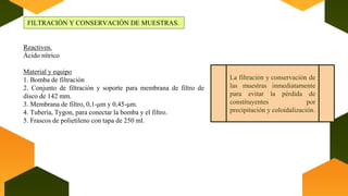 FILTRACIÓN Y CONSERVACIÓN DE MUESTRAS.
La filtración y conservación de
las muestras inmediatamente
para evitar la pérdida de
constituyentes por
precipitación y coloidalización.
Reactivos.
Ácido nítrico
Material y equipo
1. Bomba de filtración
2. Conjunto de filtración y soporte para membrana de filtro de
disco de 142 mm.
3. Membrana de filtro, 0,1-μm y 0,45-μm.
4. Tubería, Tygon, para conectar la bomba y el filtro.
5. Frascos de polietileno con tapa de 250 ml.
 