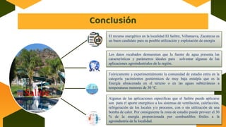 Conclusión
El recurso energético en la localidad El Salitre, Villanueva, Zacatecas es
un buen candidato para su posible utilización y explotación de energía
Salitre
Los datos recabados demuestran que la fuente de agua presenta las
características y parámetros ideales para solventar algunas de las
aplicaciones agroindustriales de la región.
Teóricamente y experimentalmente la comunidad de estudio entra en la
categoría yacimientos geotérmicos de muy baja entalpía que es la
Energía almacenada en el terreno o en las aguas subterráneas a
temperaturas menores de 30 °C.
Algunas de las aplicaciones especificas que el Salitre puede aplicarse
son para el aporte energético a los sistemas de ventilación, calefacción,
refrigeración de los locales y/o procesos, con o sin utilización de una
bomba de calor. Por consiguiente la zona de estudio puede proveer el 30
% de la energía proporcionada por combustibles fósiles a la
agroindustria de la localidad.
 