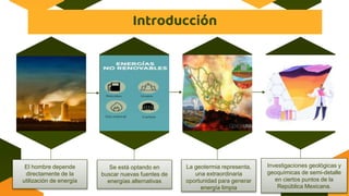 Introducción
El hombre depende
directamente de la
utilización de energía
Se está optando en
buscar nuevas fuentes de
energías alternativas
La geotermia representa,
una extraordinaria
oportunidad para generar
energía limpia
Investigaciones geológicas y
geoquímicas de semi-detalle
en ciertos puntos de la
República Mexicana.
 