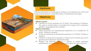 Hipótesis
El Recurso Geotérmico en el municipio de Villanueva, Zac. Puede proveer el 30% de la
energía proporcionada por combustibles fósiles a la agroindustria de la región.
Objetivos
Objetivo General.
● Cuantificar el recurso geotérmico de “El Salitre” del municipio de Villanueva,
Zac., para su eventual empleo en la producción de energía verde o geotérmica
aplicable a la agroindustria de la localidad.
Objetivos Específicos:
● Ubicar la presencia con manifestaciones geotérmicas en la Localidad de “El
Salitre” Villanueva, Zacatecas.
● Evaluar los yacimientos de manifestación geotérmica en “El Salitre” Villanueva,
Zacatecas
● Establecer el manejo de los indicadores y eficiencia de los métodos para usar la
geotermia para la producción eficiente de energía
● Proponer una aplicación específica y explotar la energía geotérmica
dependiendo de sus características de esta y en la región en la que se encuentre.
 