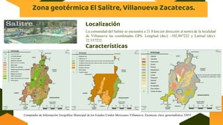 Zona geotérmica El Salitre, Villanueva Zacatecas.
La comunidad del Salitre se encuentra a 21.8 km (en dirección al norte) de la localidad
de Villanueva las coordenadas GPS: Longitud (dec): -102.887222 y Latitud (dec):
22.157222.
Características
Localización
Compendio de Información Geográfica Municipal de los Estados Unidos Mexicanos Villanueva, Zacatecas clave geoestadística 32055
(contiene una elevada humedad impide
que se acumulen los carbonatos y sales
 