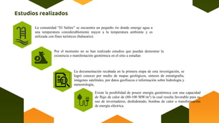 La comunidad “El Salitre” se encuentra un pequeño rio donde emerge agua a
una temperatura considerablemente mayor a la temperatura ambiente y es
utilizada con fines turísticos (balneario).
Por el momento no se han realizado estudios que puedan demostrar la
existencia o manifestación geotérmica en el sitio a estudiar.
La documentación recabada en la primera etapa de esta investigación, se
logró conocer por medio de mapas geológicos, síntesis de estratigrafía,
imágenes satelitales, por datos geofísicos e información sobre hidrología y
meteorología,
Existe la posibilidad de poseer energía geotérmica con una capacidad
de flujo de calor de (80-100 MW/m2) la cual resulta favorable para su
uso de invernaderos, deshidratado, bombas de calor o transformación
de energía eléctrica.
 