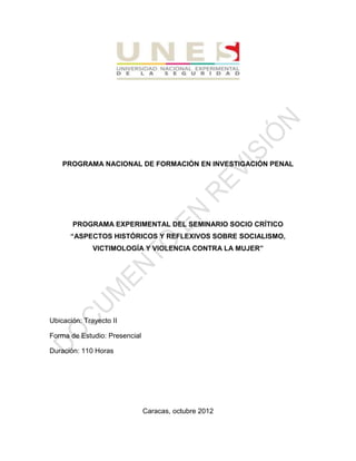 PROGRAMA NACIONAL DE FORMACIÓN EN INVESTIGACIÓN PENAL
PROGRAMA EXPERIMENTAL DEL SEMINARIO SOCIO CRÍTICO
“ASPECTOS HISTÓRICOS Y REFLEXIVOS SOBRE SOCIALISMO,
VICTIMOLOGÍA Y VIOLENCIA CONTRA LA MUJER”
Ubicación: Trayecto II
Forma de Estudio: Presencial
Duración: 110 Horas
Caracas, octubre 2012
 