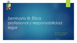 Seminario III: Ética
profesional y responsabilidad
legal
Simone Vásquez
Dr. Yuri Isamitt
 