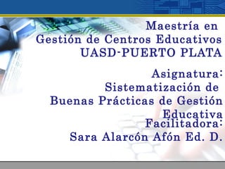 Maestría en
Gestión de Centros Educativos
UASD-PUERTO PLATA
Asignatura:
Sistematización de
Buenas Prácticas de Gestión
Educativa
Facilitadora:
Sara Alarcón Afón Ed. D.
 