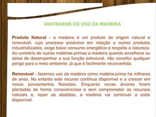 VANTAGENS DO USO DA MADEIRA
Produto Natural - a madeira é um produto de origem natural e
renovável, cujo processo produtivo em relação a outros produtos
industrializados, exige baixo consumo energético e respeita a natureza.
Ao contrário de outras matérias-primas a madeira quando envelhece ou
deixa de desempenhar a sua função estrutural, não constitui qualquer
perigo para o meio ambiente, já que é facilmente reconvertida.
Renovável - fazemos uso da madeira como matéria-prima há milhares
de anos. No entanto este recurso contínua disponível e a crescer em
novos povoamentos florestais. Enquanto novas árvores forem
plantadas de forma conscienciosa e sem comprometer os recursos
naturais e, repor as abatidas, a madeira vai continuar a estar
disponível.
 