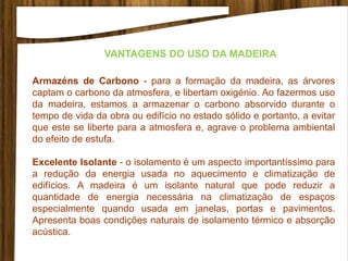 Armazéns de Carbono - para a formação da madeira, as árvores
captam o carbono da atmosfera, e libertam oxigénio. Ao fazermos uso
da madeira, estamos a armazenar o carbono absorvido durante o
tempo de vida da obra ou edifício no estado sólido e portanto, a evitar
que este se liberte para a atmosfera e, agrave o problema ambiental
do efeito de estufa.
Excelente Isolante - o isolamento é um aspecto importantíssimo para
a redução da energia usada no aquecimento e climatização de
edifícios. A madeira é um isolante natural que pode reduzir a
quantidade de energia necessária na climatização de espaços
especialmente quando usada em janelas, portas e pavimentos.
Apresenta boas condições naturais de isolamento térmico e absorção
acústica.
VANTAGENS DO USO DA MADEIRA
 