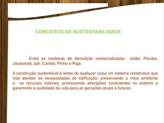 Entre as madeiras de demolição comercializadas estão: Peroba,
Jacarandá, Ipê, Canela, Pinho e Riga.
A construção sustentável é antes de qualquer coisa um sistema construtivo que
visa atender as necessidades de edificação, preservando o meio ambiente
e os recursos naturais, promovendo alterações conscientes no entorno e
garantindo a qualidade de vida para as gerações atuais e futuras
CONCEITOS DE SUSTENTABILIDADE
 