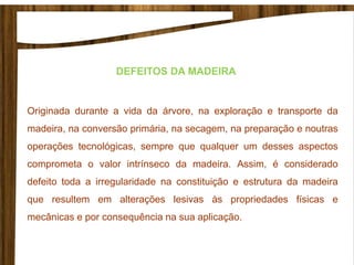 Originada durante a vida da árvore, na exploração e transporte da
madeira, na conversão primária, na secagem, na preparação e noutras
operações tecnológicas, sempre que qualquer um desses aspectos
comprometa o valor intrínseco da madeira. Assim, é considerado
defeito toda a irregularidade na constituição e estrutura da madeira
que resultem em alterações lesivas às propriedades físicas e
mecânicas e por consequência na sua aplicação.
DEFEITOS DA MADEIRA
 