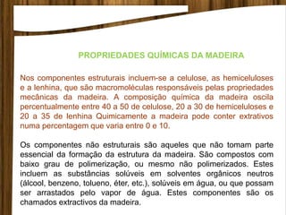 Nos componentes estruturais incluem-se a celulose, as hemiceluloses
e a lenhina, que são macromoléculas responsáveis pelas propriedades
mecânicas da madeira. A composição química da madeira oscila
percentualmente entre 40 a 50 de celulose, 20 a 30 de hemiceluloses e
20 a 35 de lenhina Quimicamente a madeira pode conter extrativos
numa percentagem que varia entre 0 e 10.
Os componentes não estruturais são aqueles que não tomam parte
essencial da formação da estrutura da madeira. São compostos com
baixo grau de polimerização, ou mesmo não polimerizados. Estes
incluem as substâncias solúveis em solventes orgânicos neutros
(álcool, benzeno, tolueno, éter, etc.), solúveis em água, ou que possam
ser arrastados pelo vapor de água. Estes componentes são os
chamados extractivos da madeira.
PROPRIEDADES QUÍMICAS DA MADEIRA
 