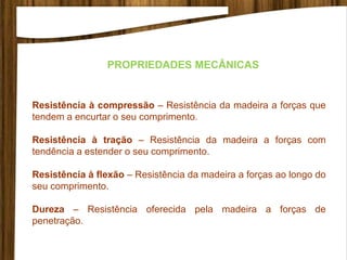 PROPRIEDADES MECÂNICAS
Resistência à compressão – Resistência da madeira a forças que
tendem a encurtar o seu comprimento.
Resistência à tração – Resistência da madeira a forças com
tendência a estender o seu comprimento.
Resistência à flexão – Resistência da madeira a forças ao longo do
seu comprimento.
Dureza – Resistência oferecida pela madeira a forças de
penetração.
 