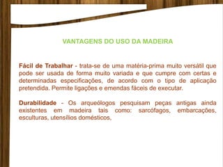 Fácil de Trabalhar - trata-se de uma matéria-prima muito versátil que
pode ser usada de forma muito variada e que cumpre com certas e
determinadas especificações, de acordo com o tipo de aplicação
pretendida. Permite ligações e emendas fáceis de executar.
Durabilidade - Os arqueólogos pesquisam peças antigas ainda
existentes em madeira tais como: sarcófagos, embarcações,
esculturas, utensílios domésticos,
VANTAGENS DO USO DA MADEIRA
 