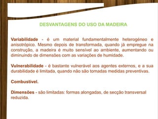 Variabilidade - é um material fundamentalmente heterogéneo e
anisotrópico. Mesmo depois de transformada, quando já empregue na
construção, a madeira é muito sensível ao ambiente, aumentando ou
diminuindo de dimensões com as variações de humidade.
Vulnerabilidade - é bastante vulnerável aos agentes externos, e a sua
durabilidade é limitada, quando não são tomadas medidas preventivas.
Combustível.
Dimensões - são limitadas: formas alongadas, de secção transversal
reduzida.
DESVANTAGENS DO USO DA MADEIRA
 