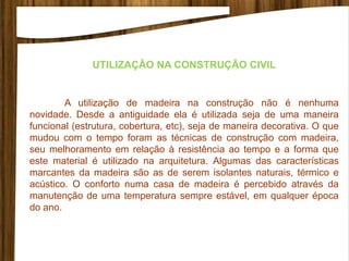 UTILIZAÇÃO NA CONSTRUÇÃO CIVIL
A utilização de madeira na construção não é nenhuma
novidade. Desde a antiguidade ela é utilizada seja de uma maneira
funcional (estrutura, cobertura, etc), seja de maneira decorativa. O que
mudou com o tempo foram as técnicas de construção com madeira,
seu melhoramento em relação à resistência ao tempo e a forma que
este material é utilizado na arquitetura. Algumas das características
marcantes da madeira são as de serem isolantes naturais, térmico e
acústico. O conforto numa casa de madeira é percebido através da
manutenção de uma temperatura sempre estável, em qualquer época
do ano.
 