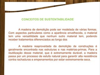 A madeira de demolição pode ser modelada de várias formas.
Com aspectos particulares como a aparência envelhecida, o material
tem uma versatilidade que nenhum outro material tem, podendo
receber tratamentos diferenciados ao longo dos
A madeira reaproveitada da demolição de construções é
geralmente encontrada nas estruturas e nas matérias-primas. Para a
reutilização desse material, que é extremamente durável, a madeira
passa por um processo de estufa natural para garantir alta resistência
contra rachaduras e empenamentos por estar extremamente seca.
CONCEITOS DE SUSTENTABILIDADE
 