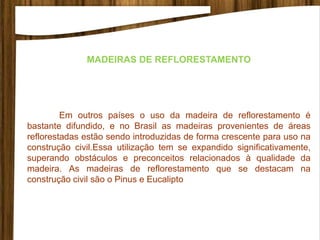 MADEIRAS DE REFLORESTAMENTO
Em outros países o uso da madeira de reflorestamento é
bastante difundido, e no Brasil as madeiras provenientes de áreas
reflorestadas estão sendo introduzidas de forma crescente para uso na
construção civil.Essa utilização tem se expandido significativamente,
superando obstáculos e preconceitos relacionados à qualidade da
madeira. As madeiras de reflorestamento que se destacam na
construção civil são o Pinus e Eucalipto
 