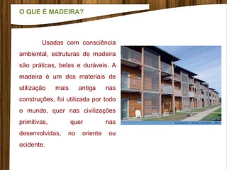 Usadas com consciência
ambiental, estruturas de madeira
são práticas, belas e duráveis. A
madeira é um dos materiais de
utilização mais antiga nas
construções, foi utilizada por todo
o mundo, quer nas civilizações
primitivas, quer nas
desenvolvidas, no oriente ou
ocidente.
O QUE É MADEIRA?
 