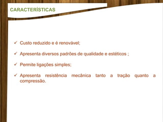 Custo reduzido e é renovável;
 Apresenta diversos padrões de qualidade e estéticos ;
 Permite ligações simples;
 Apresenta resistência mecânica tanto a tração quanto a
compressão.
CARACTERÍSTICAS
 